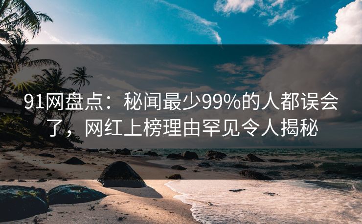 91网盘点：秘闻最少99%的人都误会了，网红上榜理由罕见令人揭秘