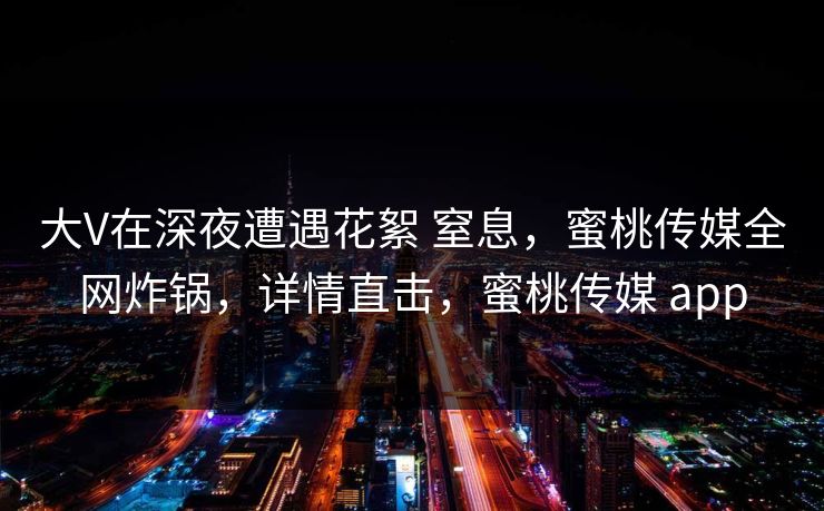 大V在深夜遭遇花絮 窒息,蜜桃传媒全网炸锅,详情直击,蜜桃传媒 app 大V在深夜遭遇花絮 窒息,蜜桃传媒全网炸锅,详情直击,蜜桃传媒 app