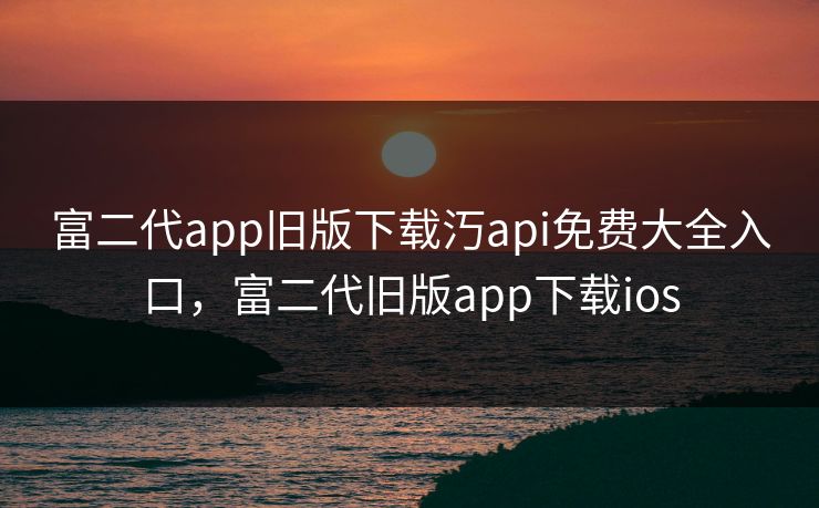 富二代app旧版下载汅api免费大全入口，富二代旧版app下载ios
