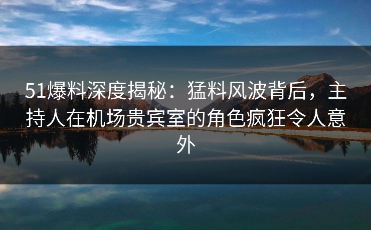 51爆料深度揭秘：猛料风波背后，主持人在机场贵宾室的角色疯狂令人意外