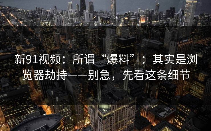 新91视频:所谓“爆料”:其实是浏览器劫持——别急,先看这条细节