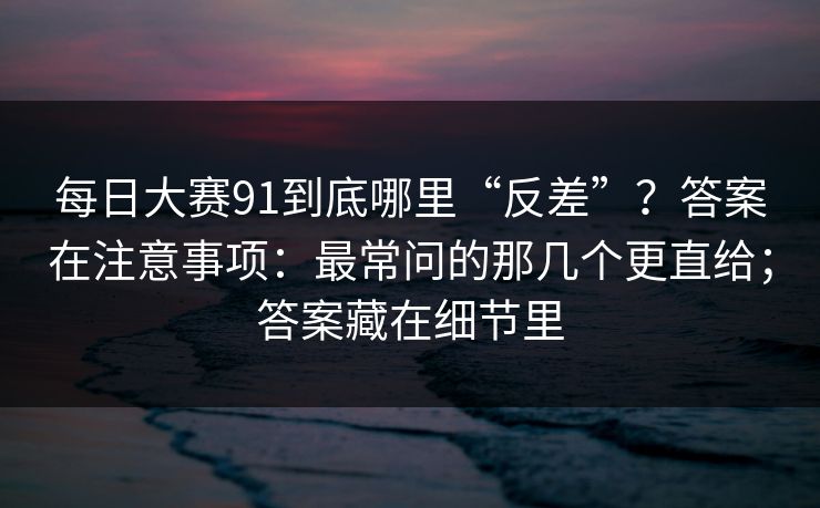 每日大赛91到底哪里“反差”？答案在注意事项：最常问的那几个更直给；答案藏在细节里
