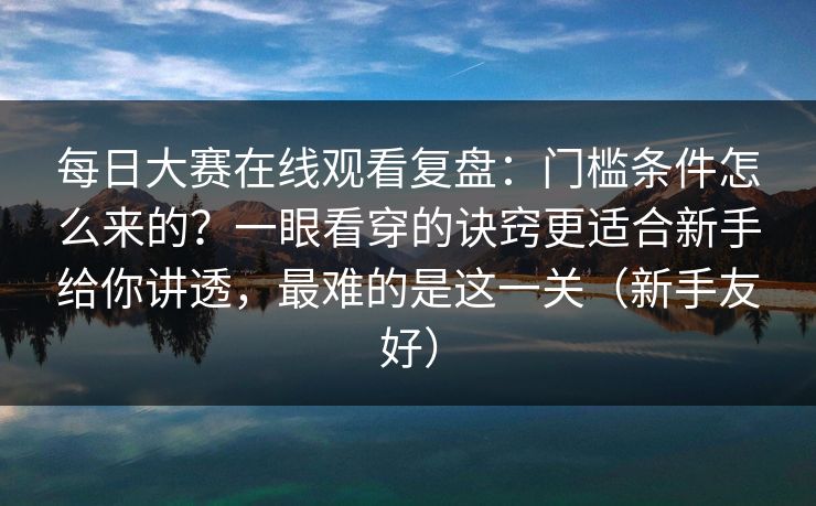 每日大赛在线观看复盘：门槛条件怎么来的？一眼看穿的诀窍更适合新手给你讲透，最难的是这一关（新手友好）