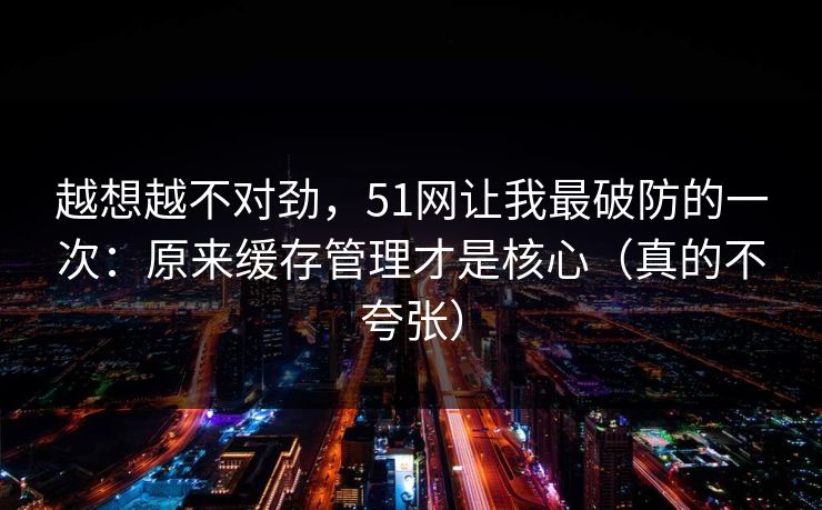 越想越不对劲，51网让我最破防的一次：原来缓存管理才是核心（真的不夸张）  第1张