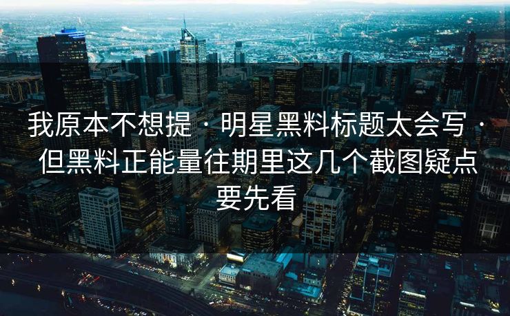 我原本不想提 · 明星黑料标题太会写 · 但黑料正能量往期里这几个截图疑点要先看