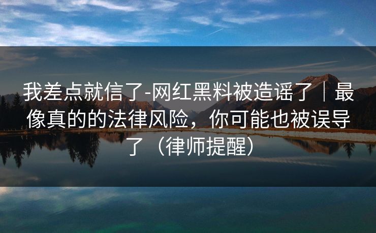 我差点就信了-网红黑料被造谣了｜最像真的的法律风险，你可能也被误导了（律师提醒）