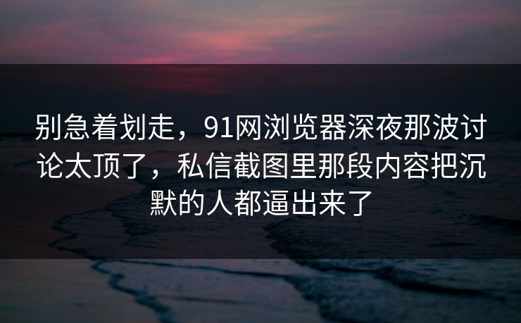 别急着划走，91网浏览器深夜那波讨论太顶了，私信截图里那段内容把沉默的人都逼出来了  第1张